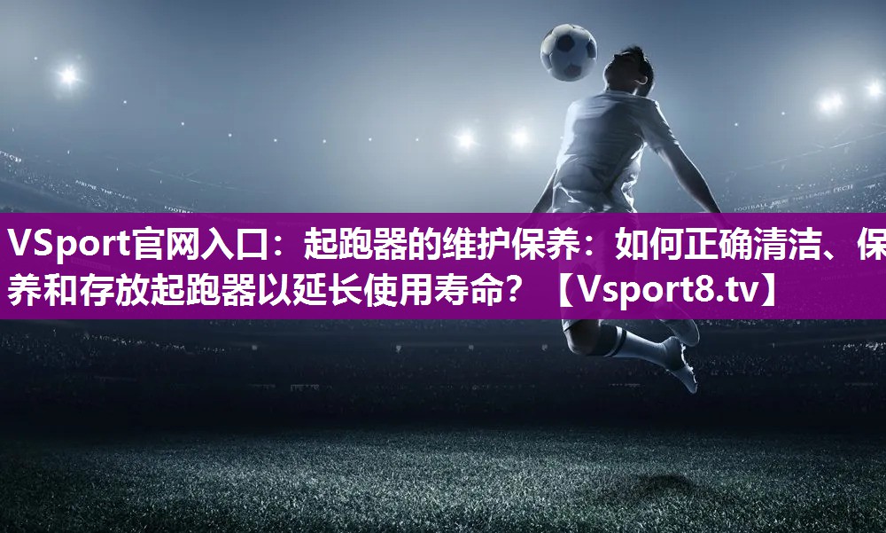VSport官网入口：起跑器的维护保养：如何正确清洁、保养和存放起跑器以延长使用寿命？