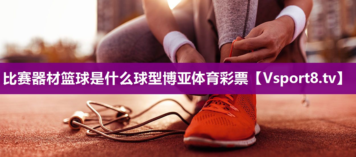 比赛器材篮球是什么球型博亚体育彩票