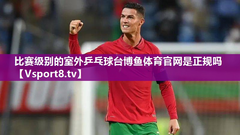 比赛级别的室外乒乓球台博鱼体育官网是正规吗