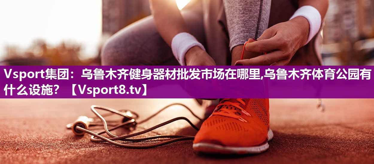 Vsport集团：乌鲁木齐健身器材批发市场在哪里,乌鲁木齐体育公园有什么设施？