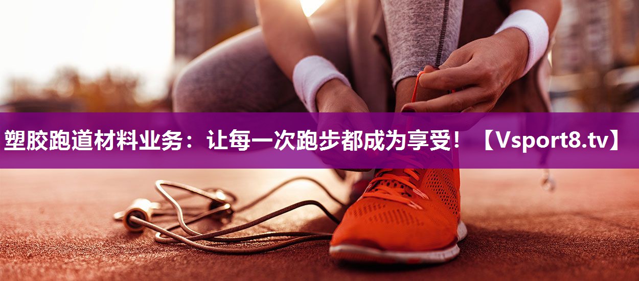 塑胶跑道材料业务：让每一次跑步都成为享受！