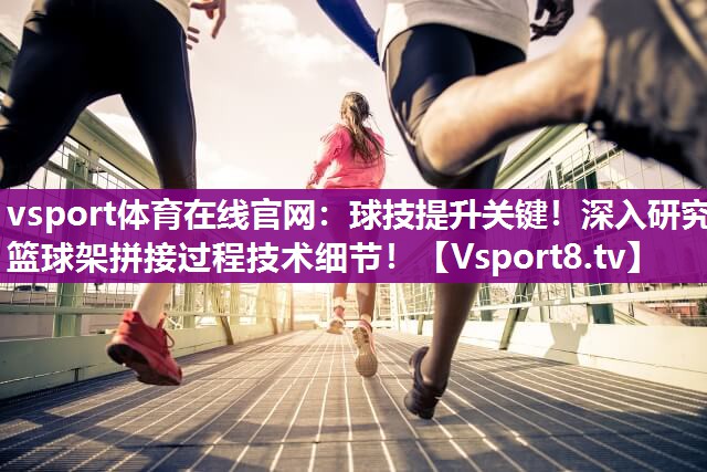 球技提升关键！深入研究篮球架拼接过程技术细节！