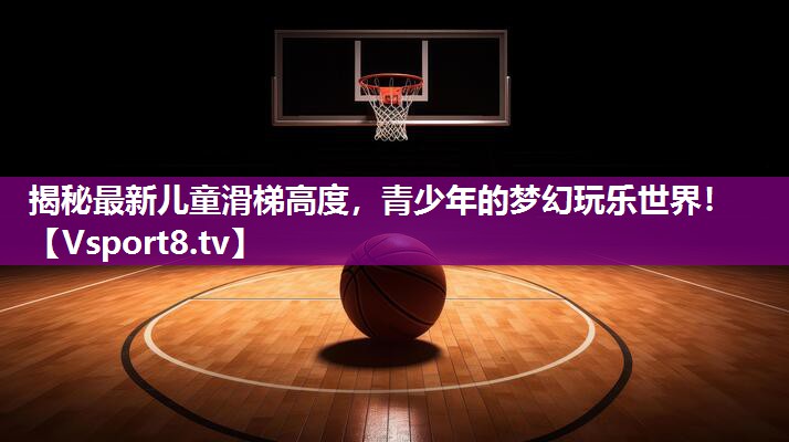 揭秘最新儿童滑梯高度，青少年的梦幻玩乐世界！
